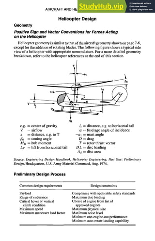 AIRCRAFT AND HELICOPTER DESIGN 9-47
Helicopter Design
Geometry
Positive Sign and Vector Conventions for Forces Acting
on the Helicopter
Helicopter geometry is similar to that of the aircraft geometry shown on page 7-6,
except for the addition of rotating blades. The following figure shows a typical side
view of a helicopter with appropriate nomenclature. For a more detailed geometry
breakdown, refer to the helicopter references at the end of this section.
e.g. ----center of gravity
V = airflow
x = distance, e.g. to T
/~0 = coning angle
Mn = hub moment
Lr = lift from horizontal tail
w
It = distance, e.g. to horizontal tail
= fuselage angle of incidence
-al = mast angle
D = drag
T ----rotor thrust vector
DL = disc loading
Ad = disc area
Source: EngineeringDesignHandbook, HelicopterEngineering, PartOne: Preliminary
Design,Headquarters, U.S. Army Materiel Command, Aug. 1974.
PreliminaryDesignProcess
Common design requirements Design constraints
Payload Compliance with applicable safety standards
Range of endurance
Critical hover or vertical
climb condition
Maximum speed
Maximum maneuver load factor
Maximum disc loading
Choice of engine from list of
approved engines
Maximum physical size
Maximum noise level
Minimum one-engine-out performance
Minimum auto-rotate landing capability
 