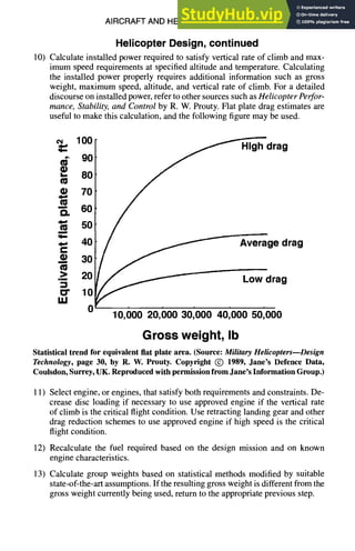 AIRCRAFT AND HELICOPTER DESIGN 9-53
HelicopterDesign,continued
10) Calculate installed power required to satisfy vertical rate of climb and max-
imum speed requirements at specified altitude and temperature. Calculating
the installed power properly requires additional information such as gross
weight, maximum speed, altitude, and vertical rate of climb. For a detailed
discourse on installed power, refer to other sources such as Helicopter Perfor-
mance, Stability, and Control by R. W. Prouty. Flat plate drag estimates are
useful to make this calculation, and the following figure may be used.
100 drag
¢~ 90
• 8o
70
-~ 60
"~ 50
~-" ~
• 20
40 gedrag
• 30
•~ Lowdrag
lO
0 10,00020,00030,00040,00050,000
Gross weight, Ib
Statistical trend for equivalent flat plate area. (Source: MilitaryHelicopters--Design
Technology, page 30, by R. W. Prouty. Copyright (~) 1989, Jane's Defence Data,
Coulsdon, Surrey, UK. Reproduced with permission from Jane's Information Group.)
11) Select engine, or engines, that satisfy both requirements and constraints. De-
crease disc loading if necessary to use approved engine if the vertical rate
of climb is the critical flight condition. Use retracting landing gear and other
drag reduction schemes to use approved engine if high speed is the critical
flight condition.
12) Recalculate the fuel required based on the design mission and on known
engine characteristics.
13) Calculate group weights based on statistical methods modified by suitable
state-of-the-art assumptions. If the resulting gross weight is different from the
gross weight currently being used, return to the appropriate previous step.
 