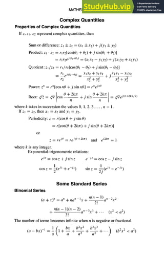 MATHEMATICS 1-23
Complex Quantities
Properties of Complex Quantities
If z, Zl, z2 represent complex quantities, then
Sum or difference: Zl 4- Z2 = (Xl -{-X2) "~ j(y~ ± Y2)
Product: zl • Z2 = rlr2[cos(01 + 02) ± j sin(01 + 02)]
= rlr2 ej(O'+02) = (XlX2 -- YlY2) ± j(xlY2 Jr-x2Yl)
Quotient : zl/z2 = rl/rz[cos(01 - 02) + j sin(0~ - 02)]
• x2yl - - Xl Y2
_~ rleJ(O~_o2 ) _ XlX2 4- YlY2 + J y2
r2 + + 2
Power: z n = r n [cos nO + j sin nO] = rne jn°
0 + 2krr 0 + 2krr = ~/~ej(O+2krc/n)
Root: ~ = ~/r cos - - + j sin - -
n n
where k takes in succession the values 0, 1, 2, 3 ..... n - 1.
If zl = z2, then x~ = x2 and y~ = Y2.
Periodicity: z = r(cos 0 + j sin 0)
= r[cos(0 + 2kzr) + j sin(0 + 2kzr)]
or
Z = re j° ~ re j(O+2kzr) and e i2k~r = 1
where k is any integer.
Exponential-trigonometric relations:
e jz = cos z ± j sin z e -jz = cos z - j sin z
1 1 . _ e_jZ )
cos z = -~(e jz + e -jz) sin z = (e lz
z
Some Standard Series
Binomial Series
n(n -- 1)an_2x 2
(a + x) n = a n 4- na n - ix + - -
2!
n(n -- 1)(n -- 2)a n_3x 3 + (x 2 < a2 )
-JI- • • •
3~
The number of terms becomes infinite when n is negative or fractional.
( bx b2x2 b3x 3 )
(a - bx) -1 = i 1 ± -- + + +.-- (b2x 2 < a 2)
a a -7
 