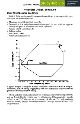 AIRCRAFT AND HELICOPTER DESIGN 9-59
Helicopter Design, continued
Basic Flight Loading Conditions
Critical flight loading conditions normally considered in the design of a pure
helicopter are defined as follows.
• Maximum speed (design limit speed Vu)
• Symmetrical dive and pullout at design limit speed VDLand at 0.6 VH, approx-
imately the speed of maximum load factor capability
• Vertical takeoff (jump takeoff)
• Rolling pullout
• Yaw (pedal kicks)
• Autorotational maneuvers
3.0
r.~ 2.5
2.0
1.5
1.0
LevelFlight
0.5
0
--0.5
4.0
3.5
/
-40 --20 0 20 40 60 80 100 ~20 140 160 180 200
True Airspeed (V), knots
A typical design V-N diagram. (Source: Helicopter Aerodynamics (Rotor & Wing In-
ternational), by R. W. Prouty. Copyright (~) 1995, PJS Publications. Reproduced with
permission from Raymond W. Prouty.)
These, and other limits, are normally set by the customer or certifying authority
and are depicted in the velocity-load (V-N) diagram. Other parameters usually
defined in the V-N diagram are never-to-exceed velocity (VNE) and maximum
rearward velocity (VAvr). The design structural envelope must satisfy the V-N
diagram limits.
 