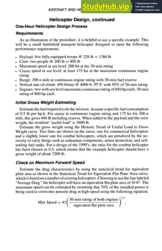 AIRCRAFT AND HELICOPTER DESIGN 9-61
Helicopter Design, continued
One-Hour Helicopter Design Process
Requirements
As an illustration of the procedure, it is helpful to use a specific example. This
will be a small battlefield transport helicopter designed to meet the following
performance requirements.
• Payload: five fully-equipped troops @ 228 lb = 1760 lb
• Crew: two people @ 200 lb = 400 lb
• Maximum speed at sea level: 200 kn at the 30-min rating
• Cruise speed at sea level: at least 175 kn at the maximum continuous engine
rating
• Range: 300 n mile at continuous engine rating with 30-min fuel reserve
• Vertical rate-of-climb: 450 ft/min @ 4000 ft, 95°F, with 95% of 30-min rating
• Engines: two with sea level maximum continuous rating of 650 hp each, 30-min
rating of 800 hp each.
Initial Gross Weight Estimating
Estimate the fuel required to do the mission. Assume a specific fuel consumption
of 0.5 lb per hp-h. For cruise at continuous engine rating and 175 kn for 300 n
mile, this gives 440 lb including reserve. When added to the payload and the crew
weight, the resultant "useful load" is 3600 lb.
Estimate the gross weight using the Historic Trend of Useful Load to Gross
Weight curve. Two lines are shown on the curve, one for commercial helicopters
and a slightly lower one for combat helicopters, which are penalized by the ne-
cessity to carry things such as redundant components, armor protection, and self-
sealing fuel tanks. For a design of the 1990's, the ratio for the combat helicopter
has been chosen as 0.5, which means that the example helicopter should have a
gross weight of about 7200 lb.
Check on Maximum Forward Speed
Estimate the drag characteristics by using the statistical trend for equivalent
plate area as shown in the Statistical Trend for Equivalent Flat Plate Area curve,
which is based on a number of existing helicopters. Choosing to use the line labeled
"Average Drag," the helicopter will have an equivalent flat plate area of 16 ft2. The
maximum speed can be estimated by assuming that 70% of the installed power is
being used to overcome parasite drag at high speed using the following equation.
[30-min rating of both engines~ 1/3
Max Speed = 411 . . . . . | ,
 equivalent flat plate area )
 
