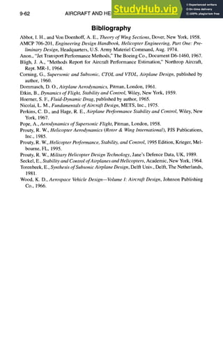 9-62 AIRCRAFT AND HELICOPTER DESIGN
Bibliography
Abbot, I. H., and Von Doenhoff, A. E., Theory of WingSections, Dover, New York, 1958.
AMCP 706-201, Engineering Design Handbook, Helicopter Engineering, Part One: Pre-
liminary Design, Headquarters, U.S. Army Materiel Command, Aug. 1974.
Anon., "Jet Transport Performance Methods," The Boeing Co., Document D6-1460, 1967.
Bligh, J. A., "Methods Report for Aircraft Performance Estimation," Northrop Aircraft,
Rept. MR-l, 1964.
Coming, G., Supersonic and Subsonic, CTOLand VTOL, Airplane Design, published by
author, 1960.
Dommasch, D. O., Airplane Aerodynamics, Pitman, London, 1961.
Etkin, B., Dynamics of Flight, Stability and Control,Wiley, New York, 1959.
Hoerner, S. E, Fluid-Dynamic Drag, published by author, 1965.
Nicolai, L. M., Fundamentals ofAircraft Design, METS, Inc., 1975.
Perkins, C. D., and Hage, R. E., Airplane Performance Stability and Control, Wiley, New
York, 1967.
Pope, A., Aerodynamics of Supersonic Flight, Pitman, London, 1958.
Prouty, R. W., Helicopter Aerodynamics (Rotor & WingInternational), PJS Publications,
Inc., 1985.
Prouty, R. W., Helicopter Performance, Stability, and Control, 1995 Edition, Krieger, Mel-
bourne, FL, 1995.
Prouty, R. W., Military Helicopter Design Technology,Jane's Defence Data, UK, 1989.
Seckel, E., Stability and ControlofAirplanes andHelicopters, Academic, New York, 1964.
Torenbeek, E., Synthesis ofSubsonicAirplane Design, Delft Univ., Delft, The Netherlands,
1981.
Wood, K. D., Aerospace VehicleDesign--Volume h Aircraft Design, Johnson Publishing
Co., 1966.
 