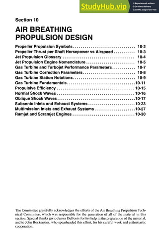 Section 10
AIR BREATHING
PROPULSION DESIGN
Propeller Propulsion Symbols ................................ 10-2
Propeller Thrust per Shaft Horsepower vs Airspeed ........... 10-3
Jet Propulsion Glossary ..................................... 10-4
Jet Propulsion Engine Nomenclature ......................... 10-5
Gas Turbine and Turbojet Performance Parameters ............ 10-7
Gas Turbine Correction Parameters ........................... 10-8
Gas Turbine Station Notations ................................ 10-9
Gas Turbine Fundamentals ................................... 10-11
Propulsive Efficiency ........................................ 10-15
Normal Shock Waves ........................................ 10-16
Oblique Shock Waves ........................................ 10-17
Subsonic Inlets and Exhaust Systems ........................ 10-23
Multimission Inlets and Exhaust Systems ..................... 10-27
Ramjet and Scramjet Engines ................................ 10-30
The Committee gratefully acknowledges the efforts of the Air Breathing Propulsion Tech-
nical Committee, which was responsible for the generation of all of the material in this
section. Special thanks go to James DeBonis for his help in the preparation of the material,
and to John Rockensies, who spearheaded this effort, for his careful work and enthusiastic
cooperation.
 