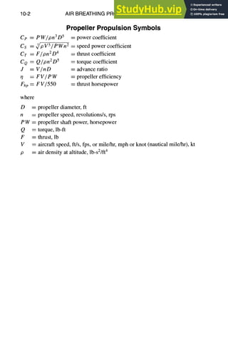 10-2 AIR BREATHING PROPULSION DESIGN
PropellerPropulsionSymbols
Ce = PW/pn3 D 5 = power coefficient
Cs = ~/p V5 / p Wn2 = speed power coefficient
CT = F/pn2D 4
CQ ----Q/pnZD 5
J = V/nD
,7 = FV/eW
Fhp = FV/550
= thrust coefficient
= torque coefficient
= advance ratio
= propeller efficiency
----thrust horsepower
where
D = propeller diameter, ft
n = propeller speed, revolutions/s, rps
P W = propeller shaft power, horsepower
Q = torque, lb-ft
F =thrust, lb
V = aircraft speed, ft/s, fps, or mile/hr, mph or knot (nautical mile/hr), kt
p = air density at altitude, lb-s2/ft4
 