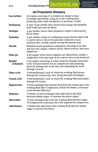10-4 AIR BREATHING PROPULSION DESIGN
Gas turbine
Turboprop
Turbojet
Turbofan
Nacelle
Pulse-jet
Ramjet
(Athodyd)
Open cycle
Closed cycle
Regenerator
Reheater
Intercooler
Afterburner
Jet PropulsionGlossary
An engine consisting of a compressor, burner or heat
exchanger and turbine, using air as the working fluid,
producing either shaft horsepower or jet thrust, or both
A type of gas turbine that converts heat energy into propeller
shaft work and some jet thrust
A gas turbine whose entire propulsive output is delivered by
the jet thrust
A gas turbine similar to a turboprop except that the shaft work
is used to drive a fan or low-pressure compressor in an
auxiliary duct, usually annular around the primary duct
Multifunctional propulsion component consisting of an inlet
and fan cowl, engine, exhaust nozzle, thrust reverser, and noise
suppressor
A jet engine whose thrust impulses are intermittent; usually a
simple duct with some type of air-control valves at the front end
A jet engine consisting of a duct using the dynamic head (due
to the forward motion) for air compression and producing
thrust by burning fuel in the duct and expanding the result
through a nozzle
A thermodynamic cycle in which the working fluid passes
through the system only once, being thereafter discharged
A thermodynamic cycle in which the working fluid recirculates
through the system
A heat exchanger that transfers heat from the exhaust gas to the
working fluid after compression, before the burner, to increase
cycle thermal efficiency
A burner (or heat exchanger) that adds heat to the fluid,
between turbine stages, to increase the power output
A heat exchanger that cools the working fluid between stages
of compression to decrease the work required for compression
A burner that adds heat to the working fluid after the turbine
stages to increase the thrust
 
