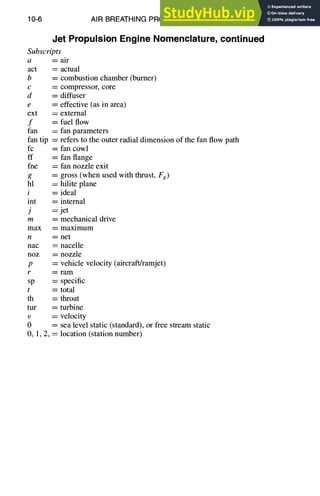 10-6 AIR BREATHING PROPULSION DESIGN
Jet Propulsion Engine Nomenclature, continued
Subscripts
a = air
act ---- actual
b = combustion chamber (burner)
c = compressor, core
d = diffuser
e = effective (as in area)
ext = external
f = fuel flow
fan = fan parameters
fan tip = refers to the outer radial dimension of the fan flow path
fc = fan cowl
ff = fan flange
fne = fan nozzle exit
g = gross (when used with thrust, Fg)
hl = hilite plane
i = ideal
int = internal
j = jet
m = mechanical drive
max = maximum
n = net
nac = nacelle
noz = nozzle
p = vehicle velocity (aircraft/ramjet)
r = ram
sp ---- specific
t : total
th = throat
tur = turbine
v = velocity
0 = sea level static (standard), or free stream static
O, 1, 2, = location (station number)
 
