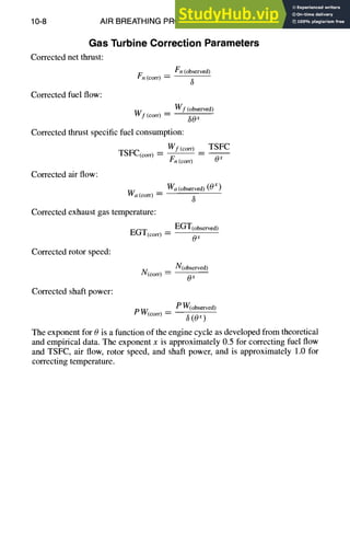 10-8 AIR BREATHING PROPULSION DESIGN
Gas Turbine Correction Parameters
Corrected net thrust:
Corrected fuel flow:
Vn(observed)
Fn (co.) - -
Wf (observed)
W f (corn - ~0 x
Corrected thrust specific fuel consumption:
Wf(com _ TSFC
TSFC(corr) = Ox
Fn(corr)
Corrected air flow:
Wa (corn =
Corrected exhaust gas temperature:
EGT(corr) =
Corrected rotor speed:
N(corr) - - -
Corrected shaft power:
Wa(observed) (0x)
3
EGT(observed)
Ox
N(observed)
Ox
P W(observed)
P W(corO--
(0 x )
The exponent for 0 is a function of the engine cycle as developed from theoretical
and empirical data. The exponent x is approximately 0.5 for correcting fuel flow
and TSFC, air flow, rotor speed, and shaft power, and is approximately 1.0 for
correcting temperature.
 