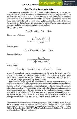 AIR BREATHING PROPULSION DESIGN 10-11
Gas Turbine Fundamentals
The following definitions and relationships are commonly used in gas turbine
analysis; the number subscripts indicate the station at which the parameter is to
be evaluated. Values of y = 1.4, Cp = 0.241 and cv = 0.173 for air at standard
conditions can be used in the equations that follow to yield approximate results. For
more exact results, the work of compression and expansion of air can be determined
by using tables that reference the properties of air at different temperatures and
pressures and take into account variations in y and cp.
Compressor power:
Pc = W2cpc(Tt3 - Tt2) Btu/s
Compressor efficiency:
Tt3 - Tt2
Turbine power:
etur = W4cptur (Tt4 - Tt5) Btu/s
Turbine efficiency:
Power balance:
~tur
Tt4 - Tt5
Tt4[1-(pts/Pt4) ~ ]
Pm 71- W2cpc(Tt3 - Tt2) = W4cptur(Tt4 - Tt5) Btu/s
where Pm= mechanical drive output power required to drive the fan of a turbofan
engine or the power to drive the propeller shaft of a turbo-prop engine. Also
included in this category are aircraft/engine accessories (i.e., fuel pumps, fuel
controls, oil pumps, generators, hydraulic pumps).
In the analysis of an engine, the requirement of airflow continuity through the
engine must be satisfied. Small pressure losses occur in the combustion and exhaust
systems and have to be minimized by careful design of these systems. The amount
of total pressure loss is characterized by the ratio of total pressure at combustion
chamber discharge Pt4 to the total pressure at the combustion chamber entrance
Pt3, and is equal topt4/Pt3. Typical values of total pressure loss coefficients are
between 0.93 and 0.98. Losses in the exhaust system will be minimized if the
tailpipe is made as short as possible, which will reduce wall friction losses.
The gas turbinefundamentalsmaterialappearingon pages 10-11-10-14 is from the General
ElectricAircraftPropulsionDataBook,AEG.215.4168(15 m), pages 3-7; reference data is
taken from Jet Engines:Fundamentalsof Theory,Design,and Operations,pages 128 and
129,by K. Hunecke.Copyright @ 1997,MotorbooksInternational,St. Paul, MN. Reprinted
with permission of GE and Motorbooks.
 