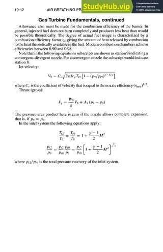 10-12 AIR BREATHING PROPULSION DESIGN
Gas Turbine Fundamentals, continued
Allowance also must be made for the combustion efficiency of the burner. In
general, injected fuel does not burn completely and produces less heat than would
be possible theoretically. The degree of actual fuel usage is characterized by a
combustion efficiency factor 0b giving the amount of heat released by combustion
to the heat theoretically available in the fuel. Modem combustion chambers achieve
efficiencies between 0.90 and 0.98.
Note that in the following equations subscripts are shown as station 9 indicating a
convergent-divergent nozzle. For a convergent nozzle the subscript would indicate
station 8.
Jet velocity:
V 9 = Cv~ZgJcpTt9 [1 - (p9/Pt9) y-I/e]
where Cv is the coefficient of velocity that is equal to the nozzle efficiency (qnoz)1/2.
Thrust (gross):
W~
Fg = ~V9q-A9(P9-Po)
g
The pressure-area product here is zero if the nozzle allows complete expansion,
that is, if P9 = Po.
In the inlet system the following equations apply:
Tt___~2
= Tto = 1 + ~' - 1M2
To To 2
Pt2po-- --PtoPt2
Pt° -- Pt2 II -k- Y - IM21
Pro 2
where Pt2/Pto is the total pressure recovery of the inlet system.
 