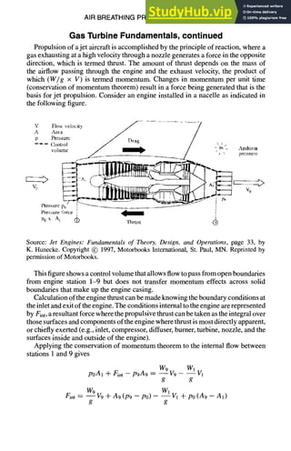 AIR BREATHING PROPULSION DESIGN 10-13
Gas Turbine Fundamentals, continued
Propulsion of a jet aircraft is accomplished by the principle of reaction, where a
gas exhausting at a high velocity through a nozzle generates a force in the opposite
direction, which is termed thrust. The amount of thrust depends on the mass of
the airflow passing through the engine and the exhaust velocity, the product of
which (Wig × V) is termed momentum. Changes in momentum per unit time
(conservation of momentum theorem) result in a force being generated that is the
basis for jet propulsion. Consider an engine installed in a nacelle as indicated in
the following figure.
V FIo~ velocilv J ................... -7
,.x A~¢,~ " / /
p Pressure /" Dra~ /
----- Control / .... ~ /  /
, / " ~ / - P',- ~Mnbzent
vommc /" ~ 1 .,
lh-essure p~j , " -- i
Pressure force I ~ ;
P0 x A t gA~ 'l]qrttst @
Source: Jet Engines: Fundamentals of Theory, Design, and Operations, page 33, by
K. Hunecke. Copyright @ 1997, Motorbooks International, St. Paul, MN. Reprinted by
permission of Motorbooks.
This figure shows a control volume that allows flow to pass from open boundaries
from engine station 1-9 but does not transfer momentum effects across solid
boundaries that make up the engine casing.
Calculation of the engine thrust can be made knowing the boundary conditions at
the inlet and exit of the engine. The conditions internal to the engine are represented
by Fret,a resultant force where the propulsive thrust can be taken as the integral over
those surfaces and components of the engine where thrust is most directly apparent,
or chiefly exerted (e.g., inlet, compressor, diffuser, burner, turbine, nozzle, and the
surfaces inside and outside of the engine).
Applying the conservation of momentum theorem to the internal flow between
stations 1 and 9 gives
poA1 + /~nt -- p9A9 = W9 V9 - W~Iv1
g g
Fint ~ W9V9 7t- A9(P9 - P0) - W--~Iv1+ po(A9 - A1)
g g
 
