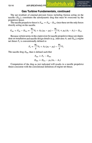 10-14 AIR BREATHING PROPULSION DESIGN
Gas Turbine Fundamentals, continued
The net resultant of external pressure forces including friction acting on the
nacelle (Dext), constitutes the aerodynamic drag that must be overcome by the
propulsive thrust.
The nacelle propulsive thrust is Fnac = Fint - Dext since these are the only forces
directly acting on the nacelle.
Fnac = Fint - Dext = W9V9 q- A9(P9 - P0) - W"-'~IvI-k-po(A9 - A1) - Dext
g g
Because certain terms in this expression for nacelle propulsive thrust axe depen-
dent on installation and nacelle design details (e.g., inlet area A1 and Dext), engine
net thrust F,, is conventionally defined as
Fn ----W9 V9+ A9 (P9 -- P0) -- W--f1
V1
g g
The nacelle drag Dnacthen is defined such that
Fnac = F,, -- Dnac
Dnac = Dext - P0 (A9 - A1)
Computation of the drag as just indicated will results in a nacelle propulsive
thrust consistent with the conventional definition of engine net thrust.
 