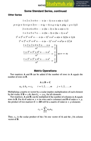 MATHEMATICS 1-25
Some Standard Series, continued
Other Series
l+2+3+4+...+(n-1)+n=n(n+1)/2
p+(p+l)+(p+2)+...+(q-1)+q=(q+p)(q-p+l)/2
2+4+6+8+..-+(2n-2)+2n =n(n+ 1)
1 +3 +5 +7 +... +(2n - 3) + (2n - 1) =n 2
12 + 2 2 + 3 3 + 4 2 + • .. + (n - 1)2 + n 2
13 + 23 + 33 + 43 + .. • + (n - 1)3 +
1+2+3+4+5+---+n
n 2
1 +2 2 + 32 +4 2 + ... +n 2
n 3
1+2 3 +3 3 +4 3+...+n 3
n 4
= n(n + 1)(2n + 1)/6
n 3 = n2(n + 1)2/4
1
2
1
- as n -+ o~
3
1
4
Matrix Operations
Two matrices A and B can be added if the number of rows in A equals the
number of rows in B.
A+B=C
aij q- bij = cij i = 1, 2 ..... m j=l,2 ..... n
Multiplying a matrix or vector by a scalar implies multiplication of each element
by the scalar. If B = yA, then bij ~ yaij for all elements.
Two matrices, A and B, can be multiplied if the number of columns in A equals
rows in B. For A of order m x n (m rows and n columns) and B of order n x p,
the product of two matrices C = AB will be a matrix of order m × p elements
n
Cij ~ Z aikrlkj
k=l
Thus, cij is the scalar product of the i'th row vector of A and the j'th column
vector of B.
 
