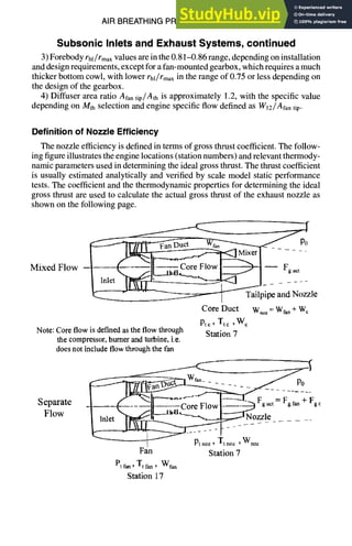 AIR BREATHING PROPULSION DESIGN 10-25
Subsonic Inlets and Exhaust Systems, continued
3) Forebody rhl/rmaxvalues are in the 0.81-0.86 range, depending on installation
and design requirements, except for a fan-mounted gearbox, which requires a much
thicker bottom cowl, with lower rhl/rmaxin the range of 0.75 or less depending on
the design of the gearbox.
4) Diffuser area ratio Alantip/Ath is approximately 1.2, with the specific value
depending on Mth selection and engine specific flow defined as Wlz/Afan tip.
Definition of Nozzle Efficiency
The nozzle efficiency is defined in terms of gross thrust coefficient. The follow-
ing figure illustrates the engine locations (station numbers) and relevant thermody-
namic parameters used in determining the ideal gross thrust. The thrust coefficient
is usually estimated analytically and verified by scale model static performance
tests. The coefficient and the thermodynamic properties for determining the ideal
gross thrust are used to calculate the actual gross thrust of the exhaust nozzle as
shown on the following page.
p
1Q. .... -~-------~ Tailpipe and Nozzle
Core Duct W,oz= Wf~,+ W~
Pt¢, T,: ,W c
Note: Core flow is defined as the flow through Station 7
the compressor, burner and turbine, i.e.
does not include flowthrough the fan
c
--! Pt.... Tt.... Wnoz
Fan Station 7
Pt ran, Tt fan, Wfan
Station 17
 