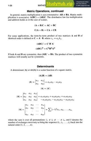 1-26 MATHEMATICS
Matrix Operations, continued
In general, matrix multiplication is not commutative: AB # BA. Matrix multi-
plication is associative: A(BC) = (AB)C. The distributive law for multiplication
and addition holds as in the case of scalars.
(A + B)C = AC + BC
C(A + B) = CA + CB
For some applications, the term-by-term product of two matrices A and B of
identical order is defined as C = A • B, where cij = aijbij.
(ABC)' = C' B' A'
(ABC) H = CHBHAH
If both A and B are symmetric, then (AB)' = BA. The product of two symmetric
matrices will usually not be symmetric.
Determinants
A determinant IAI or det(A) is a scalar function of a square matrix.
IAIIBI = lAB{
IA I = all a12 =alla22--a12a21
a21 a22
IAI = IA't
a12 a13
]A] = ;;11 a22 a23 =alla22a33 +a12a23a31 +a13a21a32
O31 032 033 --a13022031 -- alla23a32 -- a12a21a33
all a12 • • • aln
fAI = a21
. . . . .
a22 '" a2n = Z (_l)~ali,a2 i ..... anin
lanl an2 • • • anm r
where the sum is over all permutations: il # i2 # '" # in, and 3 denotes the
number of exchanges necessary to bring the sequence (il, i2..... in) back into the
natural order (1, 2 ..... n).
 