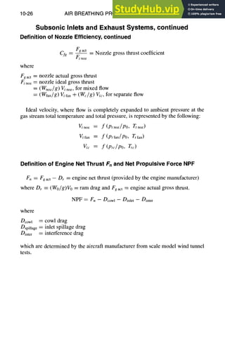 10-26 AIR BREATHING PROPULSION DESIGN
Subsonic Inlets and Exhaust Systems, continued
Definition of Nozzle Efficiency, continued
Fgact
Cfg -- Finoz -- Nozzle gross thrust coefficient
where
Fgact = nozzle actual gross thrust
Finoz = nozzle ideal gross thrust
= (Wnoz/g) V~noz, for mixed flow
: (Wfan/g) V/fan -']- (We~g) gic, for separate flow
Ideal velocity, where flow is completely expanded to ambient pressure at the
gas stream total temperature and total pressure, is represented by the following:
V/'noz = f (Ptnoz/P0, Ttnoz)
V/fan = f(Ptfan/PO, Ttfan)
V/c = f (Ptc/PO, Tt~)
Definition of Engine Net Thrust Fnand Net Propulsive Force NPF
F. = Fgact -- Dr = engine net thrust (provided by the engine manufacturer)
where Dr = (Wo/g)Vo = ram drag and Fgact = engine actual gross thrust.
NPF = Fn - Dcowl - Dinlet - Dinter
where
Dcowl = cowl drag
Dspillage = inlet spillage drag
Dinte r = interference drag
which are determined by the aircraft manufacturer from scale model wind tunnel
tests.
 
