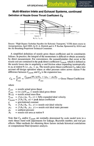 AIR BREATHING PROPULSION DESIGN 10-29
Multi-Mission Inlets and Exhaust Systems, continued
Definition of Nozzle Gross Thrust Coefficient Crg
Station 7 8 9
WT,PrT,TTT,Y7
Source: "High Bypass Turbofan Nacelles for Subsonic Transports," UTSI short course in
Aeropropulsion, April 2001, by D. A. Dietrich and A. E Kuchar. Sponsored by AIAA and
the Air Breathing Propulsion Technical Committee.
A simplified definition of nozzle gross thrust coefficient and its constituents
follows. In practice, the integral of the momentum is difficult to obtain accurately
by direct measurement. For convenience, the nonuniformities that occur at the
nozzle exit are contained in the peak thrust coefficient Cfgpeak,which is defined as
the nozzle losses due to angularity ot and friction when expanding isentropically
to P0 at station 9; i.e., P9i = PO.The nozzle gross thrust coefficient CTgtakes into
account off-design operation where at other pressure ratios across station 9 the
difference between Cfgpe~ and Cfg is the expansion loss.
Fgact _ _ Cfgpeak(W7/g)V9i -}- (P9i - - p0)A9
Cfg-- Finoz F/noz
= Gross Thrust Coefficient
where
Fgact =
F/noz :
W7/g =
V/noz =
Cfg peak
g =
V9i
P9i :
PO
A9 =
nozzle actual gross thrust
(w7/g)Vi noz = nozzle ideal gross thrust
nozzle actual mass flow
f(Pt7/Po, Tt7,F) = fully expanded ideal velocity
f(A9/A8, ~) = peak thrust coefficient
gravitational constant
f(A9/A8, Tt7, F) = nozzle exit ideal velocity
f(A9/A8, Pt7, Y) = nozzle exit ideal static pressure
ambient pressure
nozzle exit area at station 9
Note that CTg and/or Cfgpeak are normally determined by scale model tests in a
static thrust stand with adjustments for leakage, Reynolds number, and real gas
effects. Other methods for obtaining these factors include historical correlations
or computational fluid dynamics analysis.
 