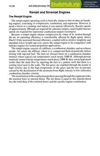 10-30 AIR BREATHING PROPULSION DESIGN
Ramjet and Scramjet Engines
The RamjetEngine
The ramjet engine operating cycle is basically similar to that of other air breath-
ing engines, consisting of compression, combustion, and expansion. However, it
needs a boost or a running start before it can operate effectively. Booster speeds
of approximately 300 mph are required for subsonic ramjets; much higher booster
speeds are required for supersonic combustion ramjets (scramjets).
Because a ramjet engine obtains compression by virtue of its motion through
the air, its operating efficiency is considerably affected by flight speed. Above
Mach 2.0 the increased thermal efficiency,coupled with its relative simplicity and
attendant lower weight and cost, causes the ramjet engine to be competitive with
turbojet engines for certain propulsion applications.
The ramjet engine consists of a diffuser, a combustion chamber, and an exhaust
nozzle. Air enters the diffuser, where it is compressed fluid dynamically before
mixing with injected fuel. The fuel-air mixture burns in a combustion chamber
(burner) where typical exit temperatures reach nearly 5400°R. Although present
materials cannot tolerate temperatures much above 2000°R, they can be kept much
cooler than the main flow by injecting the fuel in a pattern such that there is a
cooling layer next to the walls. The hot gases are expelled through the nozzle at
high velocity due to the high temperature of the gases and the rise in pressure
caused by the deceleration of the airstream from flight velocity to low (subsonic)
combustion chamber velocity.
The acceleration ofthe combustion products passing through the engine provides
the reaction force or internal thrust. The net thrust is equal to this internal thrust
less the total drag of the external forces and the nacelle-engine combination.
 