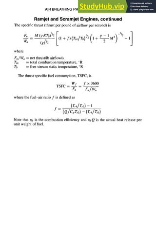 AIR BREATHING PROPULSION DESIGN
Ramjet and Scramjet Engines, continued
The specific thrust (thrust per pound of airflow per second) is
_,
where
F./ Wa= net thrust/lb airflow/s
Tt4 = total combustion temperature, °R
To = free stream static temperature, °R
The thrust specific fuel consumption, TSFC, is
TSFC -- WI _ f x 3600
Fn F./Wo
where the fuel-air ratio f is defined as
f =
(~4/~0) -- ]
(Q/cp~,o) - (T,4/v,0)
10-33
Note that r/b is the combustion efficiency and qb Q is the actual heat release per
unit weight of fuel.
 