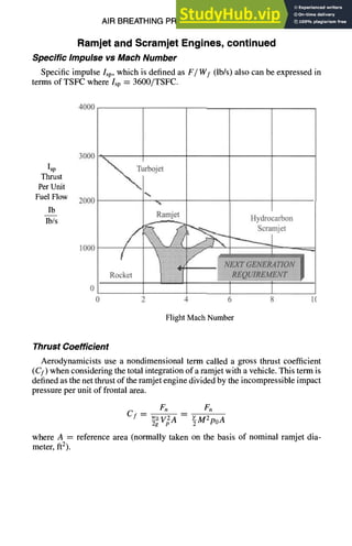 AIR BREATHING PROPULSION DESIGN 10-35
Ramjet and Scramjet Engines, continued
Specific Impulse vs Mach Number
Specific impulse Isp, which is defined as F/Wf (lb/s) also can be expressed in
terms of TSFC where Isp = 3600/TSFC.
4000
Isp
Thrust
Per Unit
Fuel Flow
Ib
Ib/s
3000
2000
1000
urb et
%
Ramjet Hydrocarbon
~ ~ Scramjet
, ' ,
Rocket
0 2 4 6 8 1(
Flight Mach Number
Thrust Coefficient
Aerodynamicists use a nondimensional term called a gross thrust coefficient
(Cf) when considering the total integration of a ramjet with a vehicle. This term is
defined as the net thrust of the ramjet engine divided by the incompressible impact
pressure per unit of frontal area.
F. Fn
Cf -- wov2A -- ~M2po A
2g
where A = reference area (normally taken on the basis of nominal ramjet dia-
meter, ft2).
 
