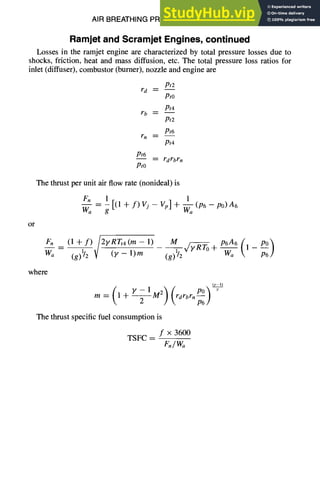 AIR BREATHING PROPULSION DESIGN 10-37
Ramjet and Scramjet Engines, continued
Losses in the ramjet engine are characterized by total pressure losses due to
shocks, friction, heat and mass diffusion, etc. The total pressure loss ratios for
inlet (diffuser), combustor (burner), nozzle and engine are
rd
rb
r n
Pt6
Pro
Pt2
Pto
Pt4
Pt2
Pt6
Pt4
-- r d rbrn
The thrust per unit air flow rate (nonideal) is
1
Fn _ 1 [(1 + f) Vj - Vp] + Waa(P6 -- PO)A6
Wa g
or
where
Fn (1-l-f) /2yRTt4(m-1) M p6A6 (1_ p~)
- V y,/V-o +
(y l)
m=(I+Y--IM2) (rdrbrnp°)
 P6/
The thrust specific fuel consumption is
f x 3600
TSFC --
F.IW~
 