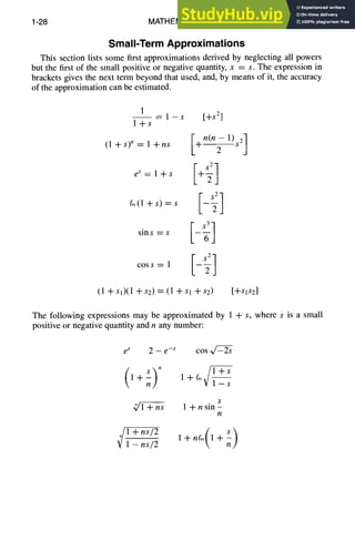 1-28 MATHEMATICS
Small-Term Approximations
This section lists some first approximations derived by neglecting all powers
but the first of the small positive or negative quantity, x = s. The expression in
brackets gives the next term beyond that used, and, by means of it, the accuracy
of the approximation can be estimated.
1
-- 1 -- S ["~S 2]
l+s
I n(n-1)s 2]
(l+s) n= l+ns -t 2
eS,+s
(1 +sl)(1 -'1-$2) = (1 +Sl -l-s2) [q-SIS2]
The following expressions may be approximated by 1 + s, where s is a small
positive or negative quantity and n any number:
es 2 - e-s cos
(7
1+ l+fi~
--S
S
(/1 +ns 1 + n sin-
n
¢
+ns,2ns12
 