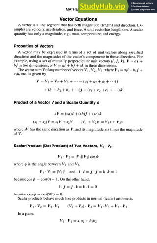 MATHEMATICS 1-29
Vector Equations
A vector is a line segment that has both magnitude (length) and direction. Ex-
amples are velocity, acceleration, and force. A unit vector has length one. A scalar
quantity has only a magnitude, e.g., mass, temperature, and energy.
Properties of Vectors
A vector may be expressed in terms of a set of unit vectors along specified
directions and the magnitudes of the vector's components in those directions. For
example, using a set of mutually perpendicular unit vectors (i, j, k). V = a i +
bj in two dimensions, or V = ai + bj + ck in three dimensions.
The vector sum Vofany number of vectors V l, V2, g3, where V 1= a li + blj +
cjk, etc., is given by
V = V1 + V2 + V3 + .... (al + a2 + a3 + ---)i
+(bl +b2+b3+'")j+(cl +c2+c3+'")k
Product of a Vector Vand a Scalar Quantity s
s V -- (sa) i + (sb)j + (sc) k
(S1 ql_s2)V = s1 g + s2V (g 1 + V2)s = Vis + V2s
where s V has the same direction as V, and its magnitude is s times the magnitude
of V.
Scalar Product (Dot Product) of Two Vectors, V1 • V2
V1 • V2 = IVlllV21cos4)
where q~is the angle between V1 and V2.
V1.Vl=lVll 2 and i.i=j.j=k.k=l
because cos q~ = cos(0) = 1. On the other hand,
i.j=j.k=k.i =O
because cos ~b = cos(90 °) = 0.
Scalar products behave much like products in normal (scalar) arithmetic.
V1 • V2 = V2 - V1 (Vl + V2). V3 = VI • V3 + V2 • V3
In a plane,
Vl . V2 = ala2 + bib2
 