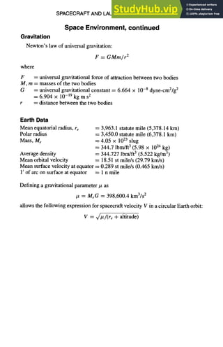 SPACECRAFT AND LAUNCH VEHICLE DESIGN
Space Environment, continued
Gravitation
Newton's law of universal gravitation:
F = GMm/r 2
where
F = universal gravitational force of attraction between two bodies
M, m = masses of the two bodies
G = universal gravitational constant = 6.664 × 10-8 dyne-cm2/g2
= 6.904 × 10-19 kg m s2
r = distance between the two bodies
11-21
Earth Data
Mean equatorial radius, re
Polar radius
Mass, Me
Average density
Mean orbital velocity
= 3,963.1 statute mile (5,378.14 km)
= 3,450.0 statute mile (6,378.1 km)
= 4.05 x 1023 slug
= 344.7 lbm/ft3 (5.98 x 1024 kg)
= 344.727 lbm/ft3 (5.522 kg/m3)
= 18.51 st mile/s (29.79 km/s)
Mean surface velocity at equator = 0.289 st mile/s (0.465 km/s)
1' of arc on surface at equator = 1 n mile
Defining a gravitational parameter/z as
Iz = MeG = 398,600.4 kIn3/s2
allows the following expression for spacecraft velocity V in a circular Earth orbit:
V = x/Iz/(re + altitude)
 