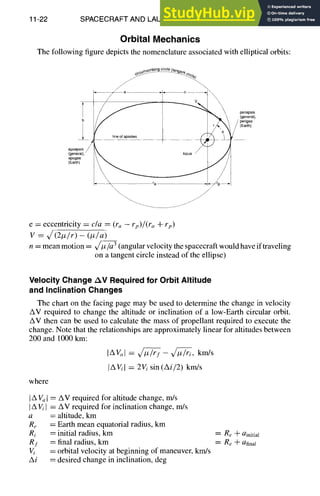 11-22 SPACECRAFT AND LAUNCH VEHICLE DESIGN
Orbital Mechanics
The following figure depicts the nomenclature associated with elliptical orbits:
~scfibing circJe(te,nge
d~ Otei~
periapsis
(general),
perigee
(EaCh)
lineof apsides
focus ~
apogee
(Earth)
 /
e = eccentricity = c/a = (ra - rl,)/(ra + rp)
V = ~/(2u/r) - (#/a)
n = mean motion = ~ (angular velocity the spacecraft would have if traveling
on a tangent circle instead of the ellipse)
Velocity Change AV Required for Orbit Altitude
and Inclination Changes
The chart on the facing page may be used to determine the change in velocity
AV required to change the altitude or inclination of a low-Earth circular orbit.
AV then can be used to calculate the mass of propellant required to execute the
change. Note that the relationships are approximately linear for altitudes between
200 and 1000 kin:
IA Val = ~ -- ~-/ri, knfs
IAEI = 2E sin(Ai/2) km/s
where
IA Val = AV required for altitude change, m/s
IA V,I = 2xV required for inclination change, m/s
a = altitude, km
Re = Earth mean equatorial radius, km
Ri = initial radius, km
Rf = final radius, km
Vi = orbital velocity at beginning of maneuver, km/s
Ai = desired change in inclination, deg
= Re -t- ainitial
= Re -k- afinal
 