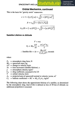 SPACECRAFT AND LAUNCH VEHICLE DESIGN 11-27
Orbital Mechanics, continued
This is the basis for "gravity assist" maneuvers.
e= l+(rpV2/Iz)=~/[l+(~V~/tz) 2]
= rp~[1 + (2#/rpV2~)]
(rp/~) = (--Iz/~V~) = ~ll + (Iz/flV2) 2}
Satellite Lifetime vs Altitude
F=ma
Fd = Msc--
AV _ O'CdV2Af
At 2
.'. Satellite life = At _
MscA V
CdAfpV 2
seconds
where
Fd
Msc =
AV=
At =
p =
C d =
V =
Af =
Cb =
atmospheric drag force, N
spacecraft mass, kg
change in velocity, km/s
time increment (satellite lifetime), s
atmospheric density, kg/m3
drag coefficient, assumed to be 2.0
orbital velocity, km/s
projected area of spacecraft normal to velocity vector, m 2
ballistic coefficient = BC = Msc/CdAf, kg/m 2
The following chart shows the approximate lifetime of a satellite, as determined
by the atmospheric drag. End of life is defined as loss of 50 km of altitude; no
additional propulsion is assumed.
 
