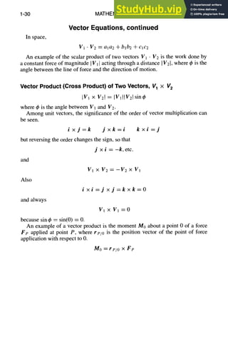 1-30 MATHEMATICS
Vector Equations, continued
In space,
V1 " V2 -m-ala2 + blb2 + c1c2
An example of the scalar product of two vectors V1 • V2 is the work done by
a constant force of magnitude IV1]acting through a distance IV21,where q~is the
angle between the line of force and the direction of motion.
Vector Product (Cross Product) of Two Vectors, V1 x V2
IV 1 N V21 = [VlllV21sinq~
where ~bis the angle between V1 and V2.
Among unit vectors, the significance of the order of vector multiplication can
be seen.
ixj=k jxk=i
but reversing the order changes the sign, so that
and
Also
and always
kxi =j
j ×i=-k, etc.
V 1 X V2 = --V2 >( Vi
ixi=j×j=kxk=O
V1 x V1 = 0
because sin ~b= sin(0) = 0.
An example of a vector product is the moment M0 about a point 0 of a force
Fe applied at point P, where re/o is the position vector of the point of force
application with respect to 0.
Mo = rp/o X Fp
 