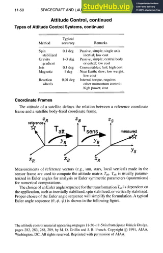 11-50 SPACECRAFT AND LAUNCH VEHICLE DESIGN
Attitude Control, continued
Types
ofAttitude
Control
Systems,
continued
Typical
Method accuracy Remarks
Spin 0.1 dog Passive, simple; single axis
stabilized inertial; low cost
Gravity 1-3 dog Passive, simple; central body
gradient oriented; low cost
Jets 0.1 dog Consumables; fast; high cost
Magnetic 1 dog Near Earth; slow; low weight,
low cost
Reaction 0.01 dog Internal torque, requires
wheels other momentum control;
high power, cost
Coordinate
Frames
The attitude of a satellite defines the relation between a reference coordinate
frame and a satellite body-fixed coordinate frame.
ZR ZB ZS
ro~~j Tatt
]Tsen
XR XB XS
Measurements of reference vectors (e.g., sun, stars, local vertical) made in the
sensor frame are used to compute the attitude matrix Tatt. Tatt is usually parame-
terized in Euler angles for analysis or Euler symmetric parameters (quaternions)
for numerical computations.
The choice of an Euler angle sequence for the transformation Tatt is dependent on
the application, such as inertially stabilized, spin stabilized, or vertically stabilized.
Proper choice of the Euler angle sequence will simplify the formulation. A typical
Euler angle sequence (0, q~, gr) is shown in the following figure.
The attitude control material appearing on pages 11-50-11-54 is from SpaceVehicleDesign,
pages 282, 283, 288, 289, by M. D. Griffin and J. R. French. Copyright @ 1991, AIAA,
Washington, DC. All rights reserved. Reprinted with permission of AIAA.
 