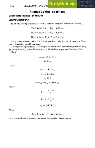 11-52 SPACECRAFT AND LAUNCH VEHICLE DESIGN
Attitude Control, continued
Coordinate Frames, continued
Euler's Equations
In a body-fixed principal axis frame, with the origin at the center of mass,
I21x = Ixdox = Tx + (ly -- Iz)WyW z
My = ly69y = Ty + (I z - Ix)wzWx
ISlz = Izdoz = Tz + (Ix - ly)cOxCOy
No general solution exists. Particular solutions exist for simple torques. Com-
puter simulation usually required.
An important special case is the torque-free motion of a (nearly) symmetric body
spinning primarily about its symmetry axis, such as a spin-stabilized satellite.
Thus,
A
O)x , Wy ~ W z ~ ~-2
l~-~ ly
And
where
Also,
(0x ~ --Kx~oy
(by ~ Ky~2Ox
(oz ~-- O
~,. O)x ~ O)y ~ A COSOnt
I z -- ly
Ky-- m
Iz>Ix=ly or lz<lx=ly
yields wn real and sinusoidal motion at the nutation frequency wn.
 