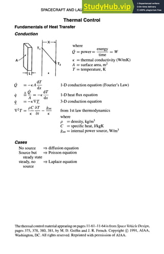 SPACECRAFT AND LAUNCH VEHICLE DESIGN 11-61
Thermal Control
Fundamentals of Heat Transfer
Conducffon
mX~
K
• T2
where
Q = power = energy = w
time
x = thermal conductivity (W/InK)
A = surface area, m2
T = temperature, K
dT
Q =-I¢A --
dx
A 0 dT
= -- = - - K - -
A dx
0 = -KV_T
V2 T __ pC OT gint
x Ot x
1-D conduction equation (Fourier's Law)
1-D heat flux equation
3-D conduction equation
from Ist law thermodynamics
where
p = density, kg/m3
C = specific heat, J/kgK
gint = internal power source, W/m3
Cases
No source
Source but
steady state
steady, no
source
diffusion equation
Poisson equation
Laplace equation
The thermal control materialappearing on pages 11-61-11-64is from Space Vehicle Design,
pages 375, 378, 380, 381, by M. D. Griffin and J. R. French. Copyright @ 1991, AIAA,
Washington,DC. All rights reserved. Reprinted with permission of AIAA.
 
