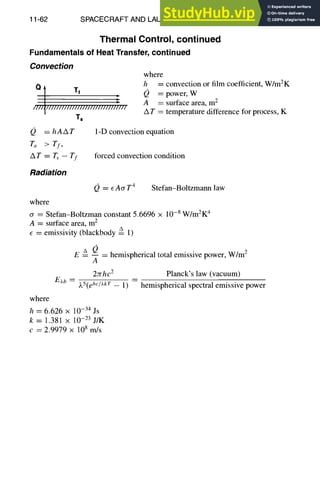 11-62 SPACECRAFT AND LAUNCH VEHICLE DESIGN
Thermal Control, continued
Fundamentals of Heat Transfer, continued
Convection
a I T,
I
IIII~IIIIIIIIIIIIIIIIIIIIIIIIIIIIIII
Ts
Q = hAAT
ra >rl,
AT=L,--Tf
Radiation
where
where
h = convection or film coefficient, W/m2K
Q = power, w
A = surface area, m 2
AT = temperature difference for process, K
1-D convection equation
forced convection condition
Q = ~AcrT 4 Stefan-Boltzmann law
cr = Stefan-Boltzman constant 5.6696 × 10 -s W/m2K 4
A = snrface area, m 2
= emissivity (blackbody =
• 1)
E 6 Q _ hemispherical total emissive power, W/m 2
A
2rrhc2 Planck's law (vacuum)
E~b = )~5(ehc/Lk T _ 1) = hemispherical spectral emissive power
where
h = 6.626 x 10 -34 Js
k = 1.381 x 10 -23 J/K
c = 2.9979 x 108 m/s
 