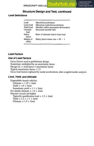 SPACECRAFT AND LAUNCH VEHICLE DESIGN
Structure Design and Test, continued
Load Definitions
11-73
Load
Limit load
Yield load
Ultimate
load
Safety
factor
Margin of
safety
Specified acceleration
Maximum expected acceleration
Member suffers permanent deformation
Structural member fails
Ratio of ultimate load to limit load
Safety factor minus one = SF - 1
Load Factors
Use of Load Factors
Gross factors used in preliminary design
Sometimes multiplied by an uncertainty factor
Design LL = load factor • uncertainty factor
Typical uncertainty factor < 1.5
Gross load factors replaced by nodal accelerations after coupled modes analysis
Limit, Yield, and Ultimate
Expendable launch vehicles
Ultimate = 1.25 × limit
Yield ----1.0 x limit
Sometimes yield = 1.1 x limit
For shuttle ultimate = 1.4 × limit
Pressure vessels are higher
Typically qualification load = 1.2 × limit
Yield = 1.2 × 1.1 × limit
Ultimate = 1.5 × limit
 