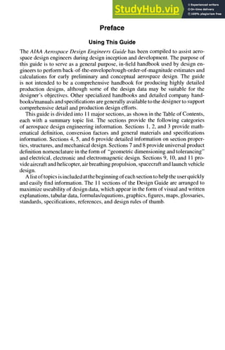 Preface
Using This Guide
The AIAA Aerospace Design Engineers Guide has been compiled to assist aero-
space design engineers during design inception and development. The purpose of
this guide is to serve as a general purpose, in-field handbook used by design en-
gineers to perform back-of-the-envelope/rough-order-of-magnitudeestimates and
calculations for early preliminary and conceptual aerospace design. The guide
is not intended to be a comprehensive handbook for producing highly detailed
production designs, although some of the design data may be suitable for the
designer's objectives. Other specialized handbooks and detailed company hand-
books/manuals and specifications are generally available to the designer to support
comprehensive detail and production design efforts.
This guide is divided into 11 major sections, as shown in the Table of Contents,
each with a summary topic list. The sections provide the following categories
of aerospace design engineering information. Sections 1, 2, and 3 provide math-
ematical definition, conversion factors and general materials and specifications
information. Sections 4, 5, and 6 provide detailed information on section proper-
ties, structures, and mechanical design. Sections 7 and 8 provide universal product
definition nomenclature in the form of "geometric dimensioning and tolerancing"
and electrical, electronic and electromagnetic design. Sections 9, 10, and 11 pro-
vide aircraft and helicopter, air breathing propulsion, spacecraft and launch vehicle
design.
A list of topics is included at the beginning of each section to help the user quickly
and easily find information. The 11 sections of the Design Guide are arranged to
maximize useability of design data, which appear in the form of visual and written
explanations, tabular data, formulas/equations, graphics, figures, maps, glossaries,
standards, specifications, references, and design rules of thumb.
 