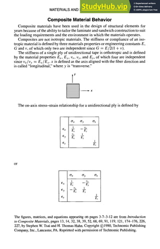 MATERIALS AND SPECIFICATIONS 3-7
Composite Material Behavior
Composite materials have been used in the design of structural elements for
years because of the ability to tailor the laminate and sandwich construction to suit
the loading requirements and the environment in which the materials operates.
Composites are not isotropic materials. The stiffness or compliance of an iso-
tropic material is defined by three materials properties or engineering constants E,
G and v, of which only two are independent since G = E/2(1 + v).
The stiffness of a single ply of unidirectional tape is orthotropic and is defined
by the material properties Ex, Ey, Vx, I)y, and Es, of which four are independent
since Vx/Vy = Ex/Ey. x is defined as the axis aligned with the fiber direction and
is called "longitudinal," where y is "transverse."
Y
The on-axis stress-strain relationship for a unidirectional ply is defined by
O"x O'y O"s
l i)x
Ex Ex Ey
Vy 1
Ey Ex Ey
1
Es E"-~
or
ax ay as
| I)y
~X E~ Ey
Vy 1
Ey Ex E-'~
1
Es E"~
The figures, matrices, and equations appearing on pages 3-7-3-12 are from Introduction
to Composite Materials, pages 13, 14, 32, 38, 39, 52, 68, 69, 91,119, 121,174-176, 226,
227, by Stephen W. Tsai and H. Thomas Hahn. Copyright (~)1980,Technomic Publishing
Company, Inc., Lancaster, PA. Reprinted with permission of Technomic Publishing.
 