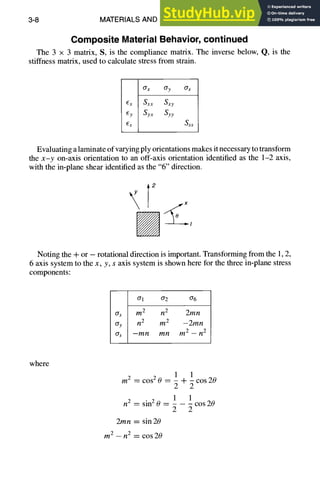 3-8 MATERIALS AND SPECIFICATIONS
Composite Material Behavior, continued
The 3 x 3 matrix, S, is the compliance matrix. The inverse below, Q, is the
stiffness matrix, used to calculate stress from strain.
Crx Cry
(:x Sxx Sxy
~.y Syx Syy
6s Sss
Evaluating a laminate of varying ply orientations makes it necessary to transform
the x-y on-axis orientation to an off-axis orientation identified as the 1-2 axis,
with the in-plane shear identified as the "6" direction.
T
2
x
Noting the + or - rotational direction is important. Transforming from the 1, 2,
6 axis system to the x, y, s axis system is shown here for the three in-plane stress
components:
Crl or2 or6
ax m 2 n 2 2mn
(Yy n 2 m 2 -- 2mn
crs --mn mn m 2 -- n 2
where
1 1
mz = cos 2 0 = ~ ~- ~ cos 20
1 1
n 2 = sin2 0 -- cos 20
2 2
2mn = sin 20
m 2 -- n2 = cos20
 