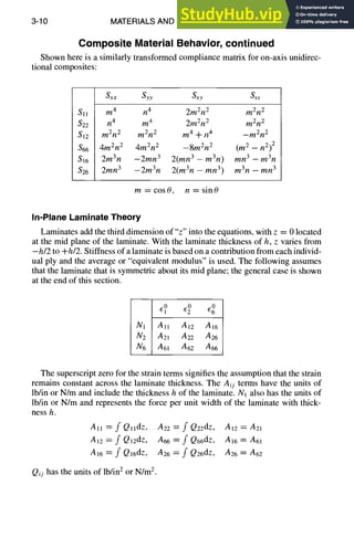 3-10 MATERIALS AND SPECIFICATIONS
Composite Material Behavior, continued
Shown here is a similarly transformed compliance matrix for on-axis unidirec-
tional composites:
Sxx Syy Sxy ass
Sll m4 n4 2m2n 2 m2rt 2
$22 n4 m4 2m2n 2 m2n 2
S12 m2n 2 m2n 2 m 4 -t- n 4 -m2n 2
$66 4m2n 2 4m2n 2 --8m2n 2 (m2 -- n2)2
$16 2m3n -2mn 3 2(mn 3 - m3n) mn 3 - m3n
826 2mn 3 -2m3n 2(m3n - mn 3) m3n - mn 3
m=cos0, n=sin0
In-Plane Laminate Theory
Laminates add the third dimension of"z" into the equations, with z = 0 located
at the mid plane of the laminate. With the laminate thickness of h, z varies from
-h/2 to +h/2. Stiffness of a laminate is based on a contribution from each individ-
ual ply and the average or "equivalent modulus" is used. The following assumes
that the laminate that is symmetric about its mid plane; the general case is shown
at the end of this section.
to to to
N1 All A12 A16
Nz A21 A22 A26
N6 A61 A62 A66
The superscript zero for the strain terms signifies the assumption that the strain
remains constant across the laminate thickness. The Aij terms have the units of
lb/in or N/m and include the thickness h of the laminate. N1 also has the units of
lb/in or N/m and represents the force per unit width of the laminate with thick-
ness h.
All = f QlldZ, A22 = f Qz2dz, A12 = a21
a12 = f Q12dz, A66 = f Q66dz, A16 = A61
A16 ----f Q16dz, A26 = f Q26dz, A26 = A62
Qij has the units of lb/in2 or N/m 2.
 