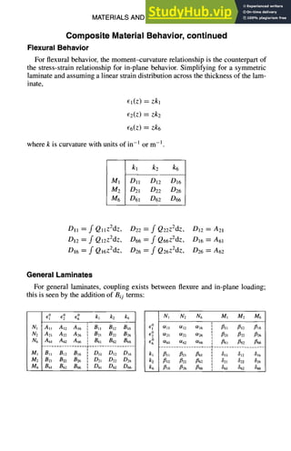 MATERIALS AND SPECIFICATIONS 3-11
Composite Material Behavior, continued
Flexural Behavior
For flexural behavior, the moment--curvature relationship is the counterpart of
the stress-strain relationship for in-plane behavior. Simplifying for a symmetric
laminate and assuming a linear strain distribution across the thickness of the lam-
inate,
El(z)=zkl
E2(Z)=zk2
66(z)=zk6
where k is curvature with units of in-l or m -1 .
kl k2 k6
M1 DI! D12 DI6
M2 D21 D22 D26
M6 D61 D62 D66
Dll = f QllZ2dz, D22 = f Q22z2dz, D12 = A21
D12 = f Ql2z2dz, D66 = f Q66z2dz, D16 = A61
D16 = f Qi6z2dz, D26 = f Q26z2dz, D26 = A62
General Laminates
For general laminates, coupling exists between flexure and in-plane loading;
this is seen by the addition of Bij terms:
GI
0 G0 G0 kl k2 k6
N1 Al~ Ai2 AI6
N2 A21 A22 A26
N6 A61 A62 A66
M1 Bll B12 B16
M2 B2~ B22 B26
M6 B61 B62 B66
] Bll B12 B16
I Bzl B22 B26
B61 B62 B66
I DIl DI2 D16
I
I D21 D22 D26
[ D6t D62 D66
i
N1 N2 N6 M1 Me M6
GI
0 0/11 0ll2 0/16
G20 0/21 ~22 0/26
G° 0/61 0/62 0/66
kl J~ll ~21 ~61
k2 ~12 ~22 ~62
k6 ~16 J~26 ~66
[ 3. 312 ~16
] ~61 ~62 fl66
t
[ 811 812 816
] 821 822 826
! 861 862 866
 