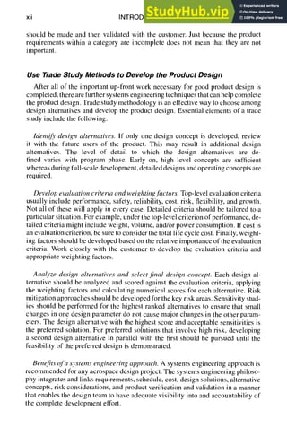 xii INTRODUCTION
should be made and then validated with the customer. Just because the product
requirements within a category are incomplete does not mean that they are not
important.
Use Trade Study Methods to Develop the Product Design
After all of the important up-front work necessary for good product design is
completed, there are further systems engineering techniques that can help complete
the product design. Trade study methodology is an effective way to choose among
design alternatives and develop the product design. Essential elements of a trade
study include the following.
Identify design alternatives. If only one design concept is developed, review
it with the future users of the product. This may result in additional design
alternatives. The level of detail to which the design alternatives are de-
fined varies with program phase. Early on, high level concepts are sufficient
whereas during full-scale development, detailed designs and operating concepts are
required.
Develop evaluation criteria and weighting factors. Top-level evaluation criteria
usually include performance, safety, reliability, cost, risk, flexibility, and growth.
Not all of these will apply in every case. Detailed criteria should be tailored to a
particular situation. For example, under the top-level criterion of performance, de-
tailed criteria might include weight, volume, and/or power consumption. If cost is
an evaluation criterion, be sure to consider the total life cycle cost. Finally, weight-
ing factors should be developed based on the relative importance of the evaluation
criteria. Work closely with the customer to develop the evaluation criteria and
appropriate weighting factors.
Analyze design alternatives and select final design concept. Each design al-
ternative should be analyzed and scored against the evaluation criteria, applying
the weighting factors and calculating numerical scores for each alternative. Risk
mitigation approaches should be developed for the key risk areas. Sensitivity stud-
ies should be performed for the highest ranked alternatives to ensure that small
changes in one design parameter do not cause major changes in the other param-
eters. The design alternative with the highest score and acceptable sensitivities is
the preferred solution. For preferred solutions that involve high risk, developing
a second design alternative in parallel with the first should be pursued until the
feasibility of the preferred design is demonstrated.
Benefits of a systems engineering approach. A systems engineering approach is
recommended for any aerospace design project. The systems engineering philoso-
phy integrates and links requirements, schedule, cost, design solutions, alternative
concepts, risk considerations, and product verification and validation in a manner
that enables the design team to have adequate visibility into and accountability of
the complete development effort.
 