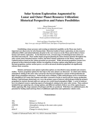 Solar System Exploration Augmented by
Lunar and Outer Planet Resource Utilization:
Historical Perspectives and Future Possibilities
Bryan Palaszewski 1
NASA John H. Glenn Research Center
Lewis Field
Cleveland, OH 44135
(216) 977-7493 Voice
(216) 433-5802 FAX
bryan.a.palaszewski@nasa.gov
Fuels and Space Propellants Web Site:
http://www.grc.nasa.gov/WWW/Fuels-And-Space-Propellants/foctopsb.htm
Establishing a lunar presence and creating an industrial capability on the Moon may lead to
important new discoveries for all of human kind. Historical studies of lunar exploration, in-situ resource
utilization (ISRU) and industrialization all point to the vast resources on the Moon and its links to future
human and robotic exploration. In the historical work, a broad range of technological innovations are
described and analyzed. These studies depict program planning for future human missions throughout the
solar system, lunar launched nuclear rockets, and future human settlements on the Moon, respectively.
Updated analyses based on the visions presented are presented. While advanced propulsion systems were
proposed in these historical studies, further investigation of nuclear options using high power nuclear
thermal propulsion, nuclear surface power, as well as advanced chemical propulsion can significantly
enhance these scenarios.
Robotic and human outer planet exploration options are described in many detailed and extensive
studies. Nuclear propulsion options for fast trips to the outer planets are discussed. To refuel such vehicles,
atmospheric mining in the outer solar system has also been investigated as a means of fuel production for
high energy propulsion and power. Fusion fuels such as Helium 3 (3He) and hydrogen can be wrested from
the atmospheres of Uranus and Neptune and either returned to Earth or used in-situ for energy production.
Helium 3 and hydrogen (deuterium, etc.) were the primary gases of interest with hydrogen being the primary
propellant for nuclear thermal solid core and gas core rocket-based atmospheric flight. A series of analyses
have investigated resource capturing aspects of atmospheric mining in the outer solar system. These analyses
included the gas capturing rate, storage options, and different methods of direct use of the captured gases.
While capturing 3He, large amounts of hydrogen and 4He are produced. With these two additional gases, the
potential for fueling small and large fleets of additional exploration and exploitation vehicles exists.
Nomenclature
3He Helium 3
4He Helium (or Helium 4)
AMOSS Atmospheric mining in the outer solar system
CC Closed cycle
delta-V Change in velocity (km/s)
________________________________________________________________________
1
Leader of Advanced Fuels, MS 5-10, AIAA Associate Fellow
 