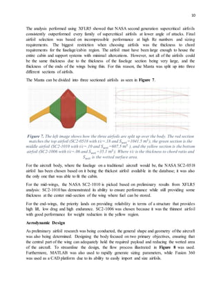 10
The analysis performed using XFLR5 showed that NASA second generation supercritical airfoils
consistently outperformed every family of supercritical airfoils at lower angle of attacks. Final
airfoil selection was based on incompressible performance at high Re numbers and sizing
requirements. The biggest restriction when choosing airfoils was the thickness to chord
requirements for the fuselage/cabin region. The airfoil must have been large enough to house the
entire cabin and support systems with minimal altercations. However, not all of the airfoils could
be the same thickness due to the thickness of the fuselage section being very large, and the
thickness of the ends of the wings being thin. For this reason, the Manta was split up into three
different sections of airfoils.
The Manta can be divided into three sectioned airfoils as seen in Figure 7.
Figure 7. The left image shows how the three airfoils are split up over the body. The red section
matches the top airfoil (SC2-0518 with t/c=.18 and 𝑆 𝑤𝑒𝑡=1041.5 𝑚2
), the green section is the
middle airfoil (SC2-1010 with t/c=.10 and 𝑆 𝑤𝑒𝑡=607.5 𝑚2
), and the yellow section is the bottom
airfoil (SC2-1006 with t/c=.06 and 𝑆 𝑤𝑒𝑡=35.1 𝑚2
). Where t/c is the thickness to chord ratio and
𝑆 𝑤𝑒𝑡 is the wetted surface area.
For the aircraft body, where the fuselage on a traditional aircraft would be, the NASA SC2-0518
airfoil has been chosen based on it being the thickest airfoil available in the database; it was also
the only one that was able to fit the cabin.
For the mid-wings, the NASA SC2-1010 is picked based on preliminary results from XFLR5
analysis: SC2-1010 has demonstrated its ability to ensure performance while still providing some
thickness at the center mid-section of the wing where fuel can be stored.
For the end-wings, the priority lands on providing reliability in terms of a structure that provides
high lift, low drag and high endurance. SC2-1006 was chosen because it was the thinnest airfoil
with good performance for weight reduction in the yellow region.
Aerodynamic Design
As preliminary airfoil research was being conducted, the general shape and geometry of the aircraft
was also being determined. Designing the body focused on two primary objectives, ensuring that
the central part of the wing can adequately hold the required payload and reducing the wetted area
of the aircraft. To streamline the design, the flow process illustrated in Figure 8 was used.
Furthermore, MATLAB was also used to rapidly generate sizing parameters, while Fusion 360
was used as a CAD platform due to its ability to easily import and size airfoils.
 
