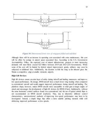12
Figure 10. Dimensioned front view of wingspan folded and unfolded.
Although there will be an increase in operating cost associated with extra maintenance, this cost
will be offset by savings in airport space associated fees. According to the U.S. Government
Accountability Office, the expected cost of airport infrastructure projects to meet increasing
demands will most likely exceed $22 billion between 2019 and 2023 [US Government]. While
some of the cost will be funded by federal airport improvement grants, airliners may soon be
subjected to additional fees. Additionally, the decision to fold the wing so far inboard gives the
Manta a competitive edge at smaller domestic airports.
High Lift Devices
High lift devices ensure an extra layer of safety during takeoff and landing maneuvers and improve
low speed performance. By design, BWB aircraft have a much lower wing loading when compared
to conventional aircraft and would suggest improved performance during takeoff and landing. The
planform shape, however, makes BWB aircraft more susceptible to wind gust at larger angles of
attack and encourages the development of high-lift devices for BWB [Chen]. Additionally, without
the same horizontal control surfaces found on a conventional tail, the use of typical slotted flaps is
not recommended on BWB aircraft [Liebeck]. Thus, due to inherently different control
characteristics, unconventional methods of improving low-speed performance may have to be
investigated. Instead, a simple hinge flap offers a more suitable pitching moment while still
delivering improved performance at low speeds.
 
