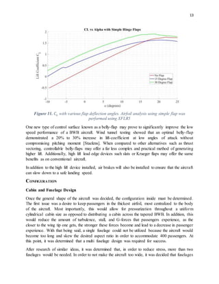 13
Figure 11. 𝐶 𝐿 with various flap deflection angles. Airfoil analysis using simple flap was
performed using XFLR5
One new type of control surface known as a belly-flap may prove to significantly improve the low
speed performance of a BWB aircraft. Wind tunnel testing showed that an optimal belly-flap
demonstrated a 20% to 30% increase in lift-coefficient at low angles of attack without
compromising pitching moment [Staelens]. When compared to other alternatives such as thrust
vectoring, controllable belly-flaps may offer a far less complex and practical method of generating
higher lift. Additionally, high lift lead edge devices such slats or Krueger flaps may offer the same
benefits as on conventional aircraft.
In addition to the high lift device installed, air brakes will also be installed to ensure that the aircraft
can slow down to a safe landing speed.
CONFIGURATION
Cabin and Fuselage Design
Once the general shape of the aircraft was decided, the configuration inside must be determined.
The first issue was a desire to keep passengers in the thickest airfoil, most centralized to the body
of the aircraft. Most importantly, this would allow for pressurization throughout a uniform
cylindrical cabin size as opposed to distributing a cabin across the tapered BWB. In addition, this
would reduce the amount of turbulence, stall, and G-forces that passengers experience, as the
closer to the wing tip one gets, the stronger these forces become and lead to a decrease in passenger
experience. With that being said, a single fuselage could not be utilized because the aircraft would
become too long and skew the desired aspect ratio in order to accommodate 400 passengers. At
this point, it was determined that a multi fuselage design was required for success.
After research of similar ideas, it was determined that, in order to reduce stress, more than two
fuselages would be needed. In order to not make the aircraft too wide, it was decided that fuselages
 