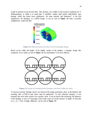 14
would be stacked on top of each other. This decision was verified in the research conducted by V.
Mukhopadhyay in which it is stated that “a modified vaulted shell partial multi-bubble type
fuselage which has better stress distribution, for same material and dimension” is the best
organization for fuselages in a BWB design. It can be seen in Figure 12 what a possible
configuration could look like.
Figure 12. Demonstration of a three level two fuselage design.
Based on the width and height of the middle section of the airplane, a fuselage design that
comprised of six cabins as seen in Figure 13 was determined to be most efficient.
Figure 13. Layout of a double decker fuselage with three cabins per deck.
A 5 person economy fuselage layout was based on the design parameters given in the handout and
assuming that a 0.508 m aisle space must be maintained. To max structural integrity, it was
assumed that each cabin section was a perfect circle. It can be shown that increasing the diameter
of the fuselage to seat a 6th passenger (Δd) would cause an overall increase in height of 2Δd, that
is ℎ 𝑓= ℎ𝑖 + 2Δd. A height difference can be seen in Figure 14.
 