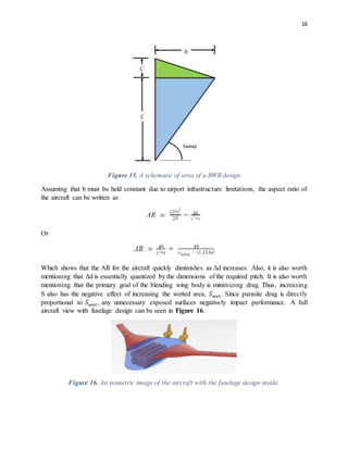 16
Figure 15. A schematic of area of a BWB design
Assuming that b must be held constant due to airport infrastructure limitations, the aspect ratio of
the aircraft can be written as
Or
Which shows that the AR for the aircraft quickly diminishes as Δd increases. Also, it is also worth
mentioning that Δd is essentially quantized by the dimensions of the required pitch. It is also worth
mentioning that the primary goal of the blending wing body is minimizing drag. Thus, increasing
S also has the negative effect of increasing the wetted area, 𝑆 𝑤𝑒𝑡. Since parasite drag is directly
proportional to 𝑆 𝑤𝑒𝑡, any unnecessary exposed surfaces negatively impact performance. A full
aircraft view with fuselage design can be seen in Figure 16.
Figure 16. An isometric image of the aircraft with the fuselage design inside.
 