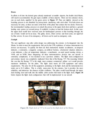 18
Doors
In efforts to fit into the desired gates already mentioned at smaller airports, the double deck Manta
will need to accommodate the gate types available at these airports. There are two entrance doors,
one on each deck, signified by the green arrow in Figure 17. They are slightly skewed so the
boarding process is not disturbed by jetway/stairs interfering with each other. Not both doors are
necessary for entry, as there are stairs at the front of the plane that connect the two decks. However,
the recommended loading process is to attach the jetway to the upper deck door and have a ground
loading stair system (or second jetway if available) in place to load the bottom deck. In this case,
the upper deck would have reserved seats for handicapped persons so that boarding through the
use of stairs would not be an issue. The galley doors, where service and food come, are signified
by blue arrows. In case of an emergency, all doors can be used as emergency exits.
Cockpit
The next significant step after cabin design was addressing the avionics to be integrated into the
Manta. In order to meet the requirements laid out by the CFR, a plethora of various instrumentation
devices are necessary. To quickly list them all, these instruments include an altimeter, an airspeed
indicator, a variometer, a magnetic compass, an artificial horizon, a horizontal situation indicator,
a turn indicator, a free air temperature indicator, a machmeter, an aural speed warning device, a
VOR, and an NDB. Since integrating all these instrumentation devices into our aircraft is
extremely complicated, it was decided to use a previous solution. The flight deck configuration
and avionics layout was completely replicated from that of the Boeing 737. The reasoning behind
this was that the Boeing 737 is the single most common commercial airliner so it would provide
maximum familiarity for the pilots. The flight deck meets all CFR equipment and safety
requirements. The price for all the equipment pertaining to the flight deck and the instrumentation
totals out to $1.5 million. This is a fairly steep price for the avionics, but it provides the most
reliability and minimizes the chances of pilot confusion. The pilots would board through the upper
deck loading door and walk into the middle cabin section that leads to the flight deck. Figure 18
below depicts the flight deck configuration that will be implemented in our aircraft.
Figure 18. Flight deck of 737 to be used in the flight deck of the Manta.
 