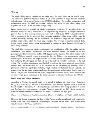 19
WEIGHT
The weight sizing process consisted of two major sizes, the initial sizing and the refined sizing.
The former was guided by Raymer’s method in Ch. 3 that consisted of weight-fraction estimates
and culminated with a take-off gross weight (TOGW) calculation. The resulting assumptions and
computations drove the initial performance analyses that would in part inform, along with
Raymer’s Ch. 6 and Ch. 15, the refined weight sizing.
Before running numbers to satisfy the mission requirements for this specific new plane design, we
tested the fidelity of a newly written MATLAB script following Raymer’s Ch. 3 weight calculation
process. This was done by using current-day planes such as the B-2, the A330-743L, and the B777-
200 as test-subjects for the script and then comparing calculated values to the real-life ones. In
addition to closely matching TOGW calculations, the MATLAB script was also compared to
another script written within the team using Nicolai’s Ch. 5 weight-calculation method. Both
scripts yielded similar results, so the team decided to confidently move forward with Raymer’s
initial sizing estimates.
The initial sizing took several mission requirements into consideration, while also making various
assumptions. The mission requirements that were addressed include the weight of the 400
passengers, the 10 crew members, and the 30 lb luggage carried by each. Also, a total nautical mile
range of 3700 was assumed in order to account for the extra 200 n.mi. that an emergency mission
would require. Additionally, the script accounts for 30 extra minutes of endurance and 6% reserve
fuel, including 1% of trapped fuel that will never be used but inevitably contributes to the fuel
weight. The rest of the assumptions were handled by utilizing the given tables and graphs in the
chapter. Thus, we arrived at an SPC of 0.5 for cruise and 0.4 for loitering by matching Manta’s
propulsion system to a high-bypass turbofan, weight fractions for historical mission segments, an
empty weight fraction based on a statistical curve-fit equation that used constants for a jet transport,
and an L/D_max that best matched the BWB configuration discussed earlier. These numbers and
an initial weight guess participated in the iteration process to determine the team’s first TOGW.
Initial Sizing and Weight Estimates
According to Nicolai, the general weight of an aircraft is deduced into three primary branches:
𝑊𝐹𝑢𝑒𝑙 , WFixed, and WEmpty. All three of these variables, once summed together, result in the initial
takeoff weight of the aircraft, WTO. Sorting through each of those three sizing quantities, it is seen
that they have their own respective categories. WFuel, for example, is a fairly simple calculation,
where the formula outputs the amount of fuel needed to complete the flight path:
However, the formula to calculate the fixed weight, WFixed, is rather complicated, as it contains the
weight of the crew, their equipment, the passengers, the food, and the drinks. With all this being
said, the value of the WFixed is as follows:
 