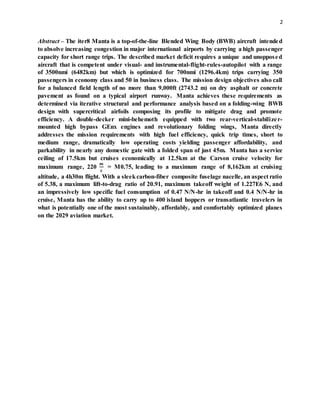 2
Abstract – The iter8 Manta is a top-of-the-line Blended Wing Body (BWB) aircraft intended
to absolve increasing congestion in major international airports by carrying a high passenger
capacity for short range trips. The described market deficit requires a unique and unopposed
aircraft that is competent under visual- and instrumental-flight-rules-autopilot with a range
of 3500nmi (6482km) but which is optimized for 700nmi (1296.4km) trips carrying 350
passengers in economy class and 50 in business class. The mission design objectives also call
for a balanced field length of no more than 9,000ft (2743.2 m) on dry asphalt or concrete
pavement as found on a typical airport runway. Manta achieves these requirements as
determined via iterative structural and performance analysis based on a folding-wing BWB
design with supercritical airfoils composing its profile to mitigate drag and promote
efficiency. A double-decker mini-behemoth equipped with two rear-vertical-stabilizer-
mounted high bypass GEnx engines and revolutionary folding wings, Manta directly
addresses the mission requirements with high fuel efficiency, quick trip times, short to
medium range, dramatically low operating costs yielding passenger affordability, and
parkability in nearly any domestic gate with a folded span of just 45m. Manta has a service
ceiling of 17.5km but cruises economically at 12.5km at the Carson cruise velocity for
maximum range, 220
𝒎
𝒔
= M0.75, leading to a maximum range of 8,162km at cruising
altitude, a 4h30m flight. With a sleekcarbon-fiber composite fuselage nacelle, an aspect ratio
of 5.38, a maximum lift-to-drag ratio of 20.91, maximum takeoff weight of 1.227E6 N, and
an impressively low specific fuel consumption of 0.47 N/N-hr in takeoff and 0.4 N/N-hr in
cruise, Manta has the ability to carry up to 400 island hoppers or transatlantic travelers in
what is potentially one of the most sustainably, affordably, and comfortably optimized planes
on the 2029 aviation market.
 